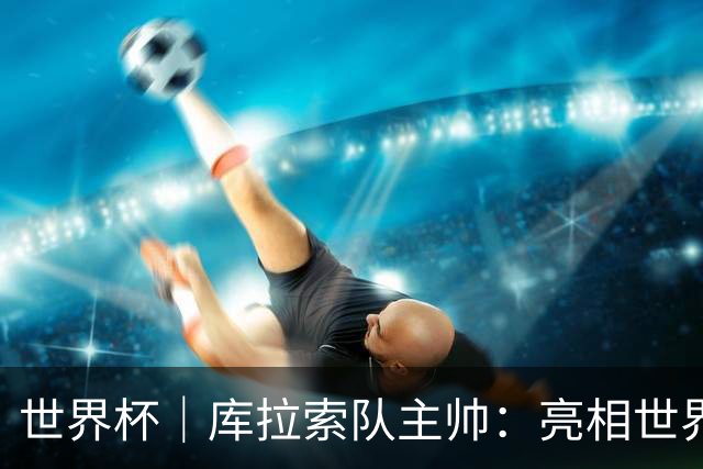 世界杯｜库拉索队主帅：亮相世界杯赛场的意义已经超越足球