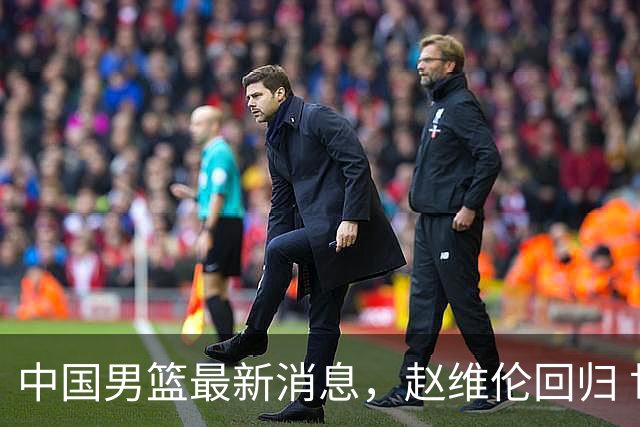中国男篮最新消息，赵维伦回归 世界排名降4位 两人离队 热身赛延期