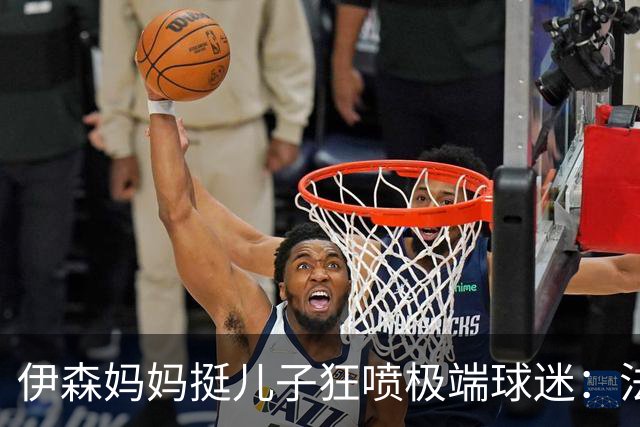伊森妈妈挺儿子狂喷极端球迷：法克鱿！你们这些键盘侠不配叫球迷