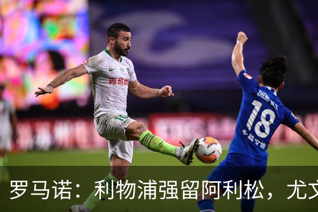 罗马诺：利物浦强留阿利松，尤文已经接触大马丁，维卡里奥是备选