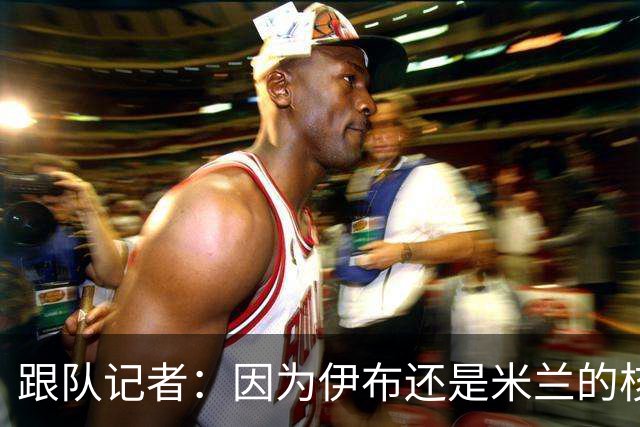 跟队记者：因为伊布还是米兰的核心人物，所以利贝拉里选择去科莫