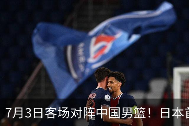 7月3日客场对阵中国男篮！日本首次集结动态曝光 大量新面孔引关注
